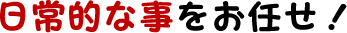 日常的な事もお任せ!
